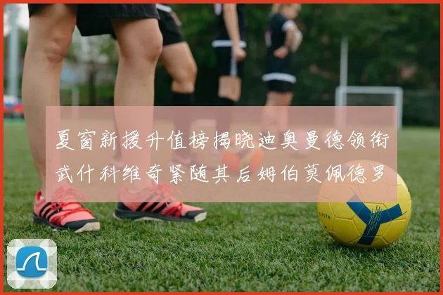 夏窗新援升值榜揭晓迪奥曼德领衔武什科维奇紧随其后姆伯莫佩德罗表现抢眼