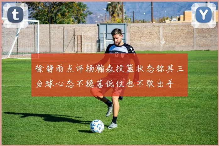 徐静雨点评杨瀚森投篮状态称其三分球心态不稳落低位也不敢出手