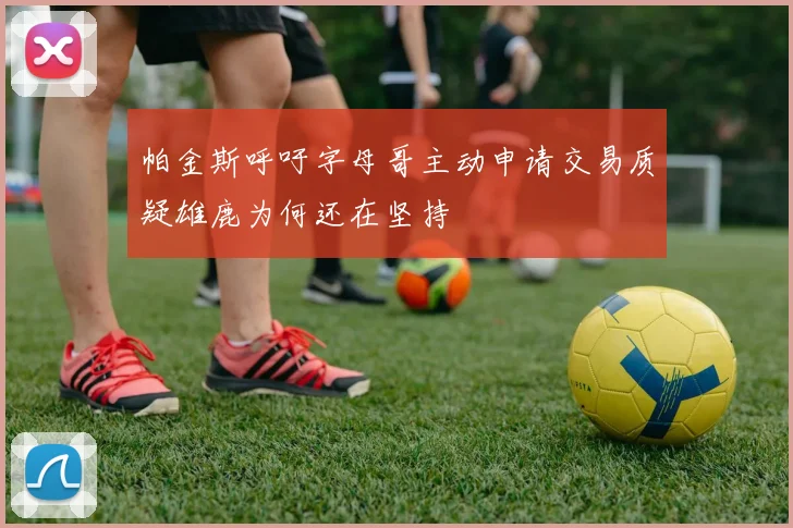 帕金斯呼吁字母哥主动申请交易质疑雄鹿为何还在坚持