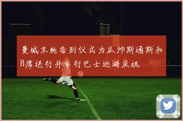 曼城末轮告别仪式为瓜帅斯通斯和B席送行并举行巴士巡游庆祝