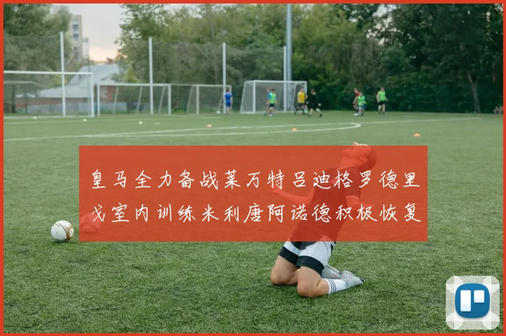皇马全力备战莱万特吕迪格罗德里戈室内训练米利唐阿诺德积极恢复状态