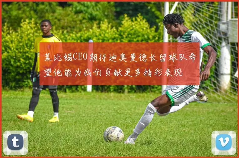 莱比锡CEO期待迪奥曼德长留球队希望他能为我们贡献更多精彩表现