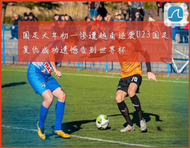 国足大年初一惨遭越南逆袭U23国足复仇成功遗憾告别世界杯