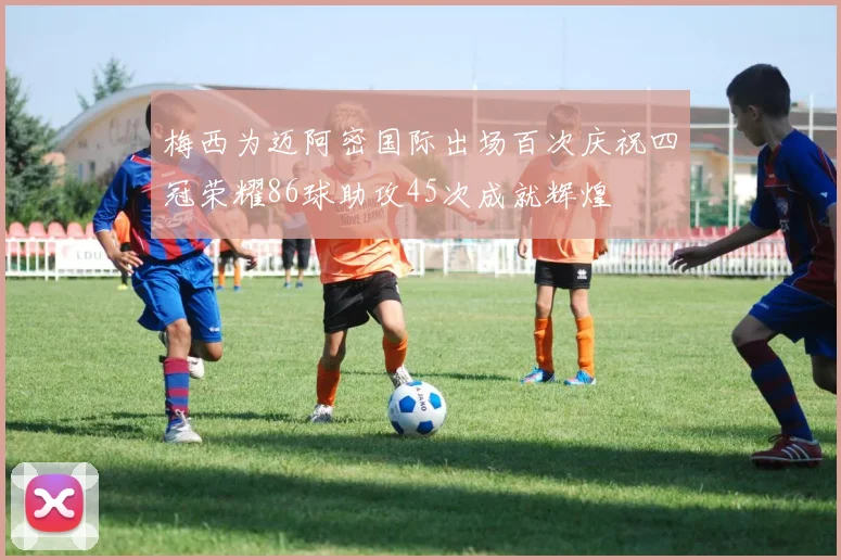 梅西为迈阿密国际出场百次庆祝四冠荣耀86球助攻45次成就辉煌