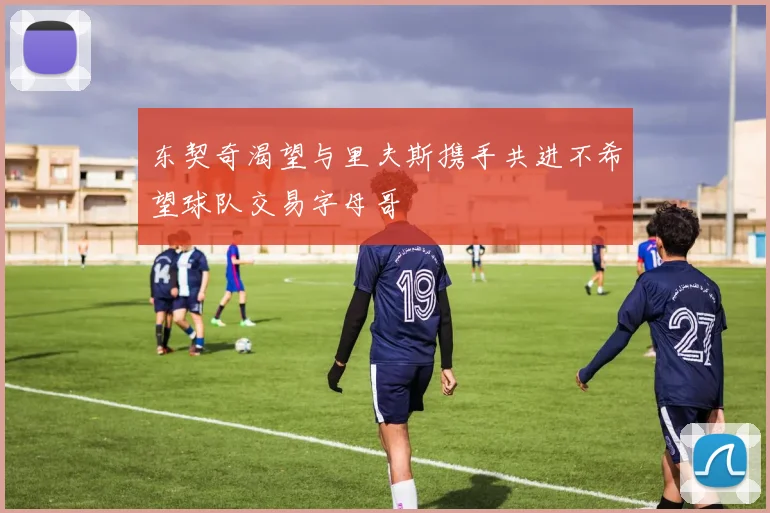 东契奇渴望与里夫斯携手共进不希望球队交易字母哥