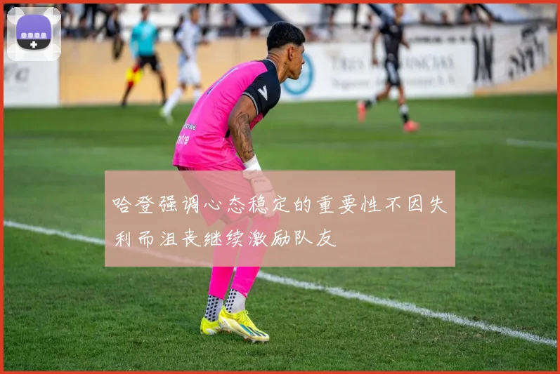 哈登强调心态稳定的重要性不因失利而沮丧继续激励队友