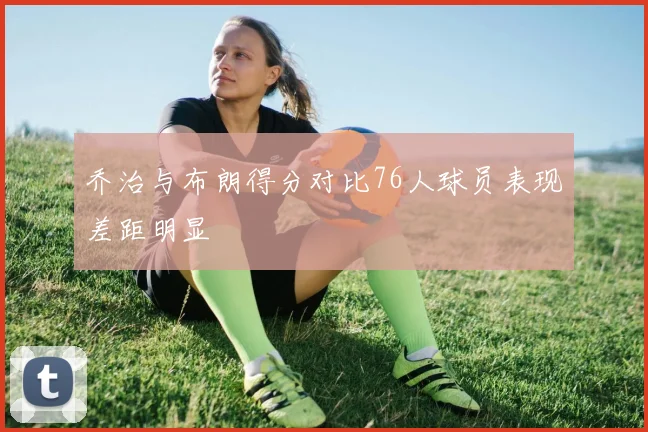 乔治与布朗得分对比76人球员表现差距明显