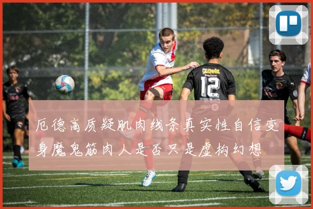 厄德高质疑肌肉线条真实性自信变身魔鬼筋肉人是否只是虚构幻想