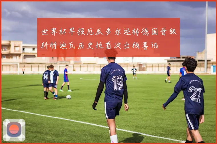 世界杯早报厄瓜多尔逆转德国晋级科特迪瓦历史性首次出线喜讯