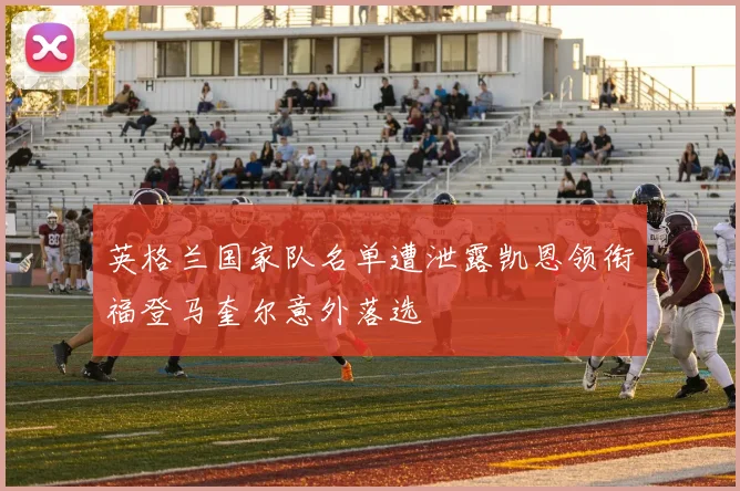 英格兰国家队名单遭泄露凯恩领衔福登马奎尔意外落选