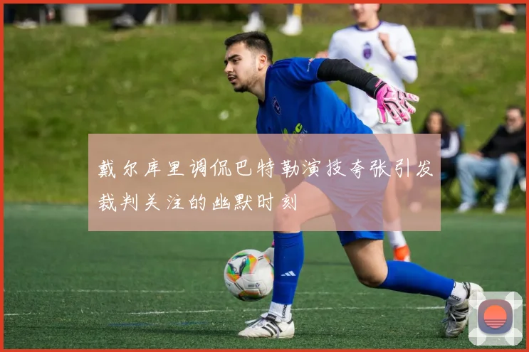 戴尔库里调侃巴特勒演技夸张引发裁判关注的幽默时刻
