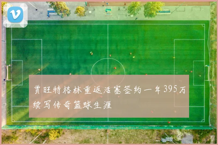 贾旺特格林重返活塞签约一年395万续写传奇篮球生涯