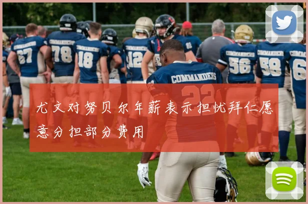 尤文对努贝尔年薪表示担忧拜仁愿意分担部分费用