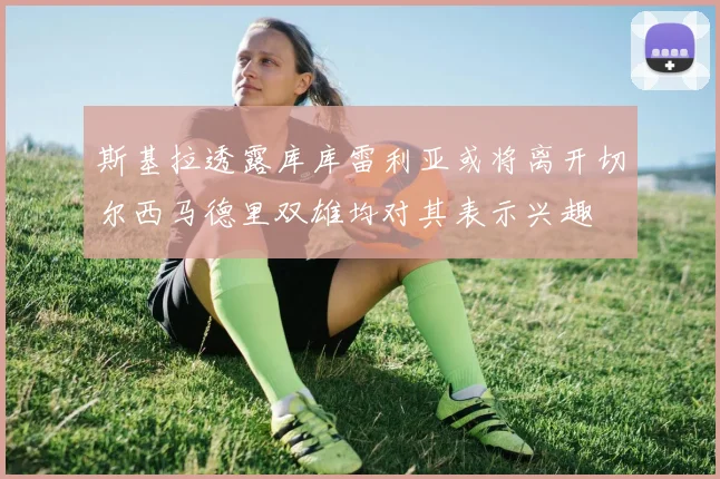 斯基拉透露库库雷利亚或将离开切尔西马德里双雄均对其表示兴趣