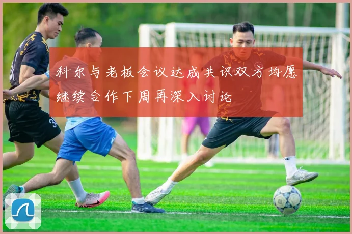科尔与老板会议达成共识双方均愿继续合作下周再深入讨论