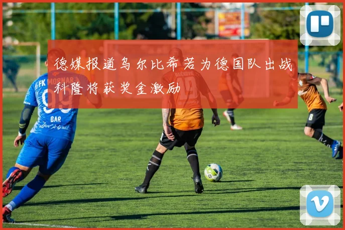 德媒报道乌尔比希若为德国队出战科隆将获奖金激励