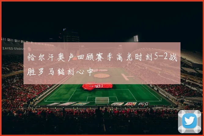 恰尔汗奥卢回顾赛季高光时刻5-2战胜罗马铭刻心中