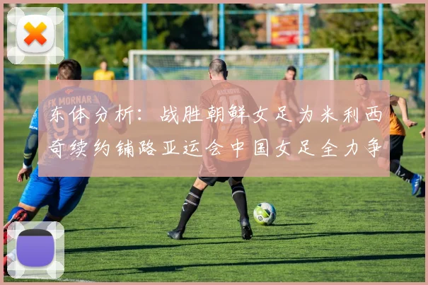 东体分析：战胜朝鲜女足为米利西奇续约铺路亚运会中国女足全力争金