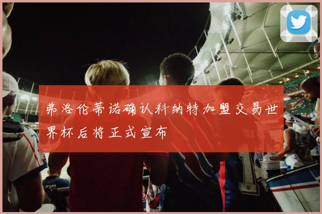 弗洛伦蒂诺确认科纳特加盟交易世界杯后将正式宣布