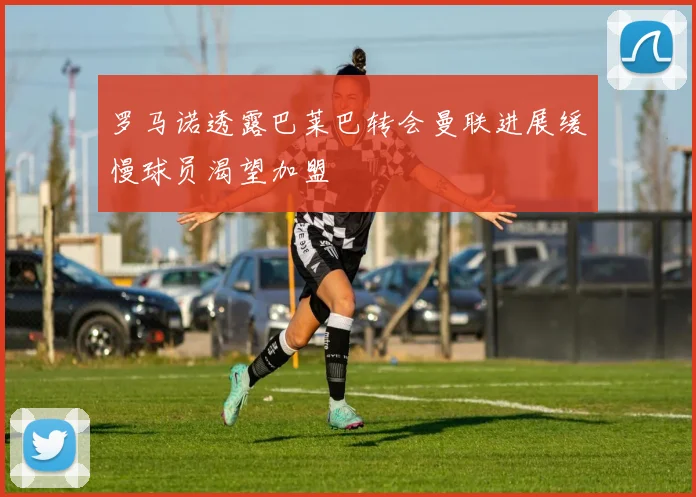 罗马诺透露巴莱巴转会曼联进展缓慢球员渴望加盟