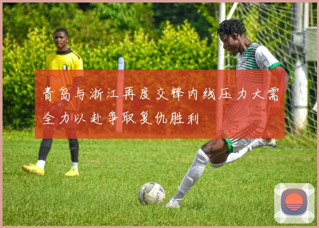 青岛与浙江再度交锋内线压力大需全力以赴争取复仇胜利