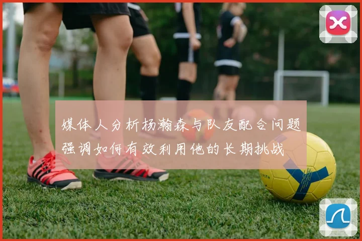 媒体人分析杨瀚森与队友配合问题强调如何有效利用他的长期挑战