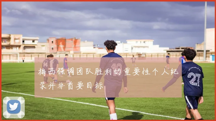 梅西强调团队胜利的重要性个人纪录并非首要目标
