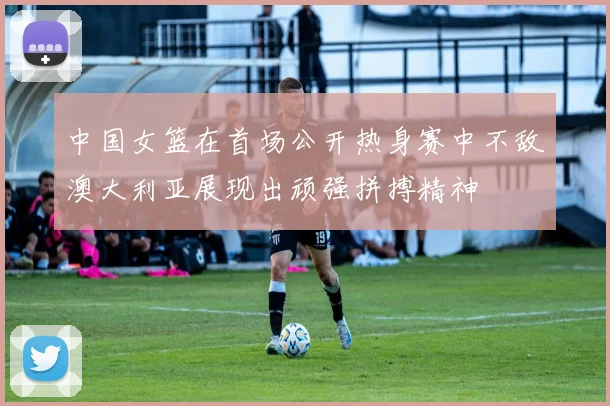 中国女篮在首场公开热身赛中不敌澳大利亚展现出顽强拼搏精神